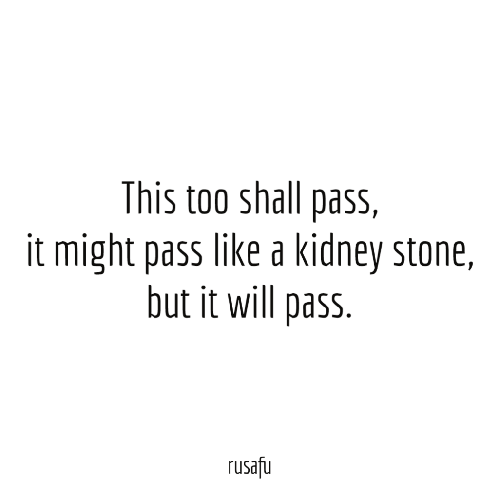 This too shall pass, it might pass like a kidney stone, but it will pass.