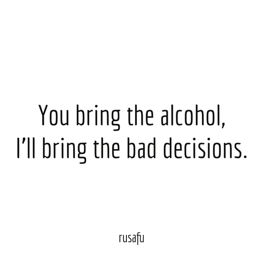 You bring the alcohol, I’ll bring the bad decisions
