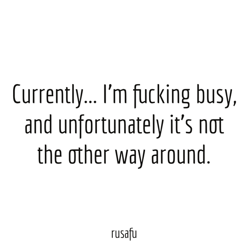 Currently... I’m fucking busy, and unfortunately it’s not the other way around.