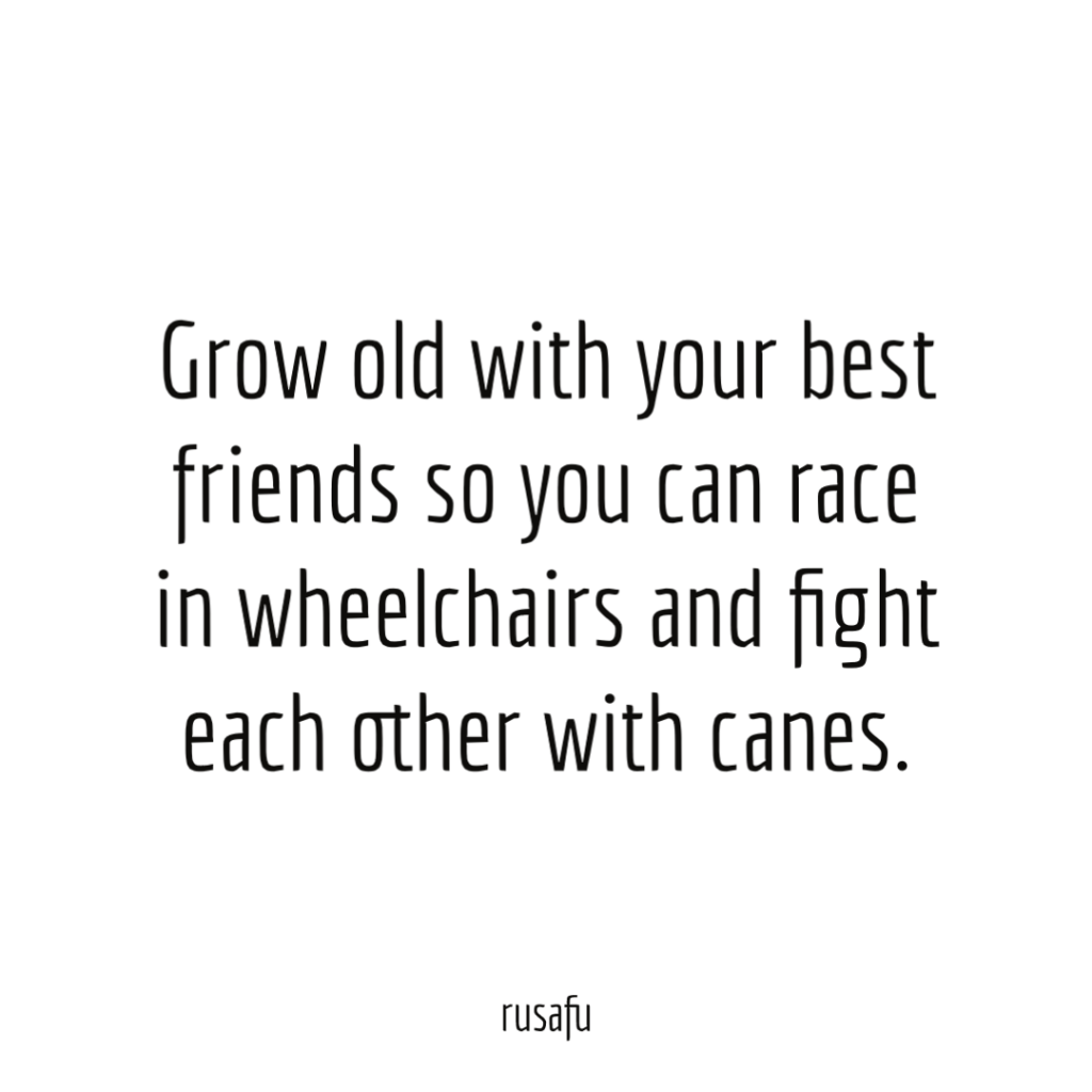 Grow old with your best friends so you can race in wheelchairs and fight each other with canes.