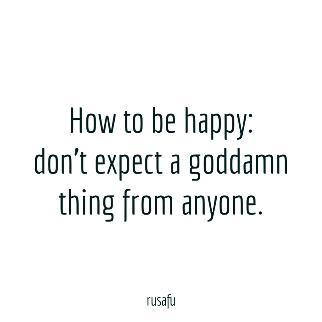 How to be happy: don't expect a goddamn thing from anyone.