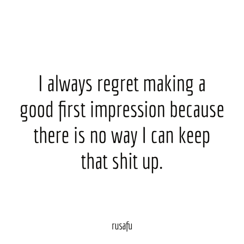 I always regret making a good first impression because there is no way I can keep that shit up.