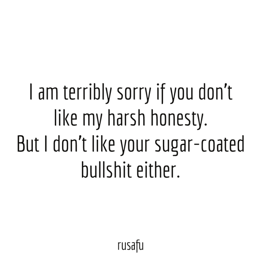 I am terribly sorry if you don't like my harsh honesty. But I don't like your sugar-coated bullshit either.