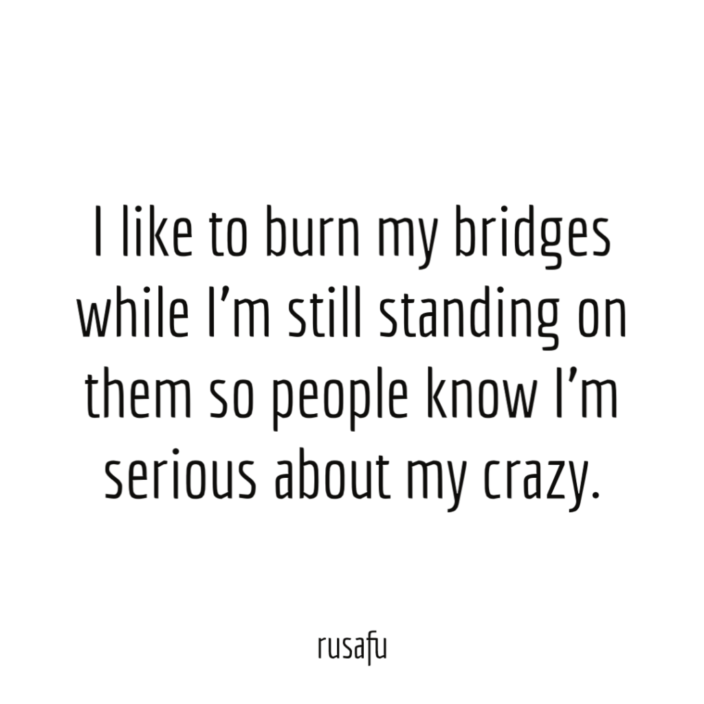 I like to burn my bridges while I’m still standing on them so people know I'm serious about my crazy.