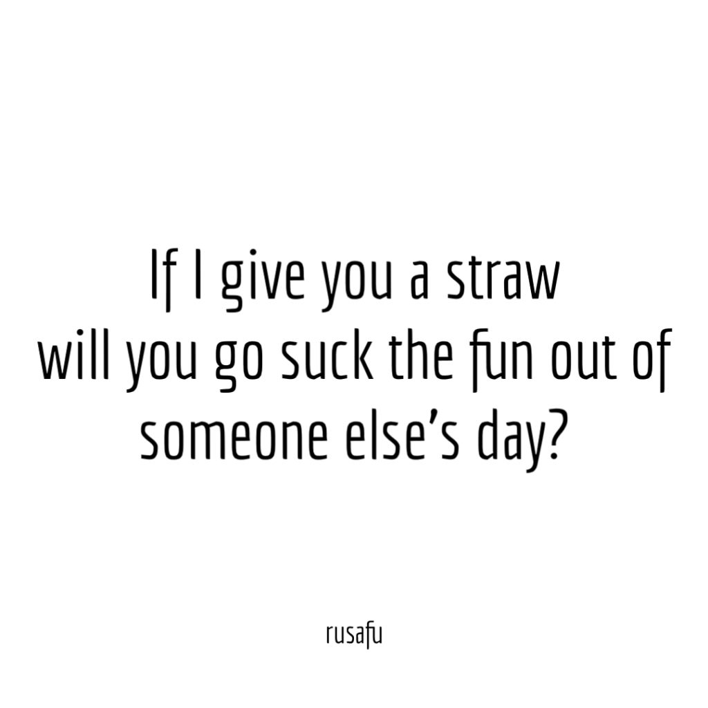If I give you a straw will you go suck the fun out of someone else’s day?