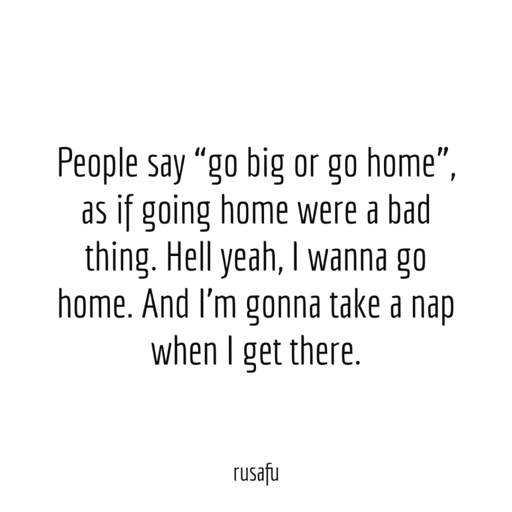 People say “go big or go home”, as if going home were a bad thing. Hell yeah I wanna go home. And I’m gonna take a nap when I get there.