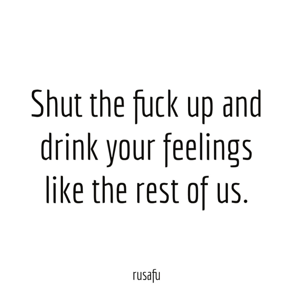 Shut the fuck up and drink your feelings like the rest of us.