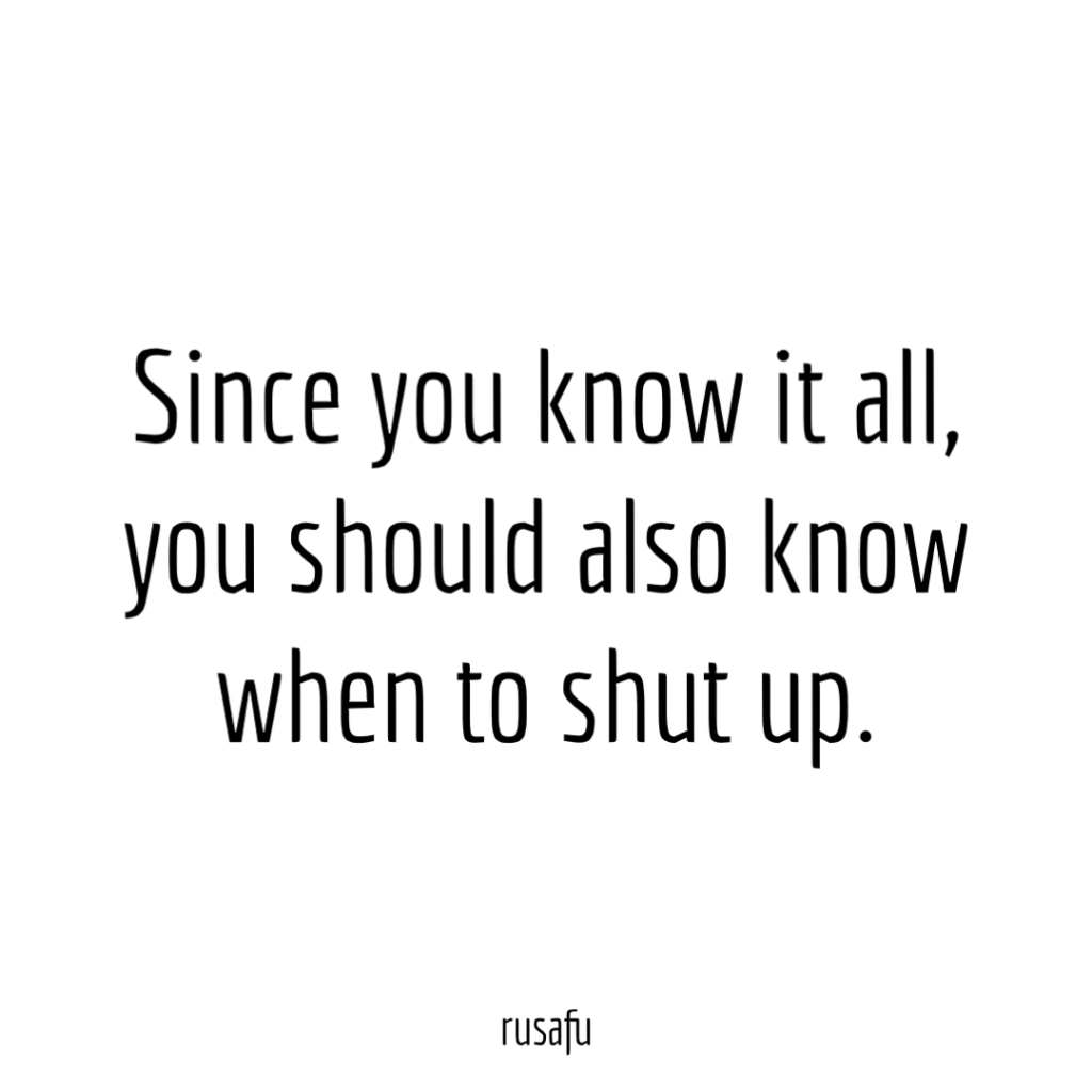 Since you know it all, you should also know when to shut up.