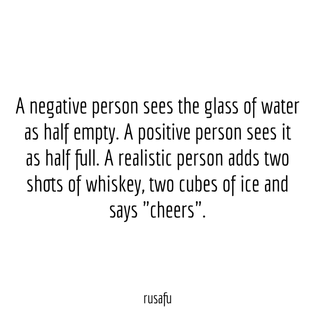 A negative person sees the glass of water as half empty. A positive person sees it as half full. A realistic person adds two shots of whiskey, two cubes of ice and says "cheers".