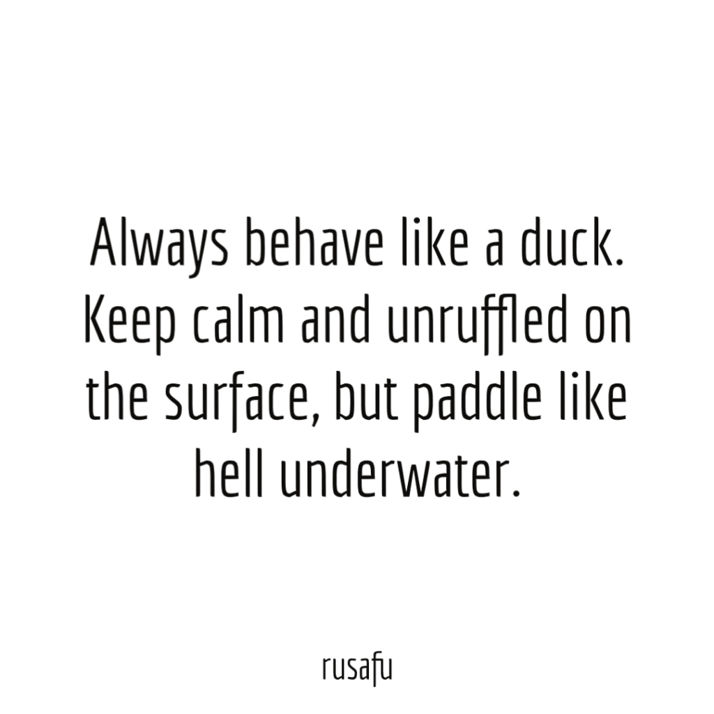 Always behave like a duck. Keep calm and unruffled on the surface, but paddle like hell underwater.