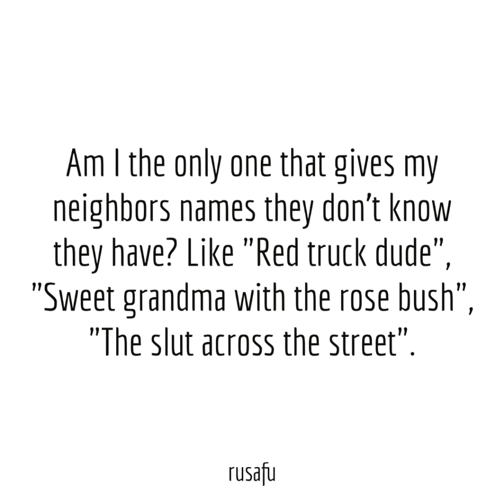 Am I the only one that gives my neighbors names they don’t know they have? Like "Red truck dude", "Sweet grandma with the rose bush", "The slut across the street".