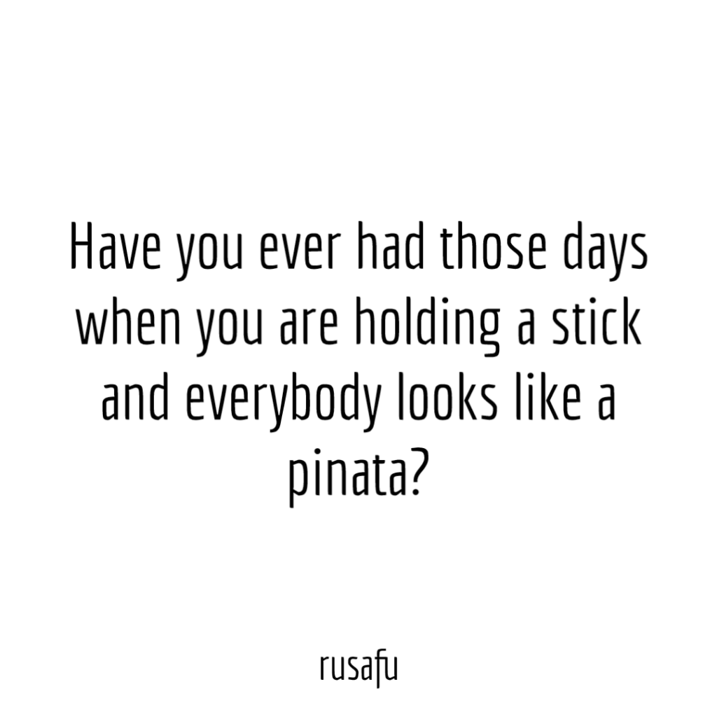 Have you ever had those days when you are holding a stick and everybody looks like a pinata?