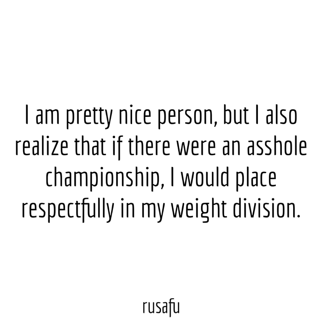 I am pretty nice person, but I also realize that if there were an asshole championship, I would place respectfully in my weight division.