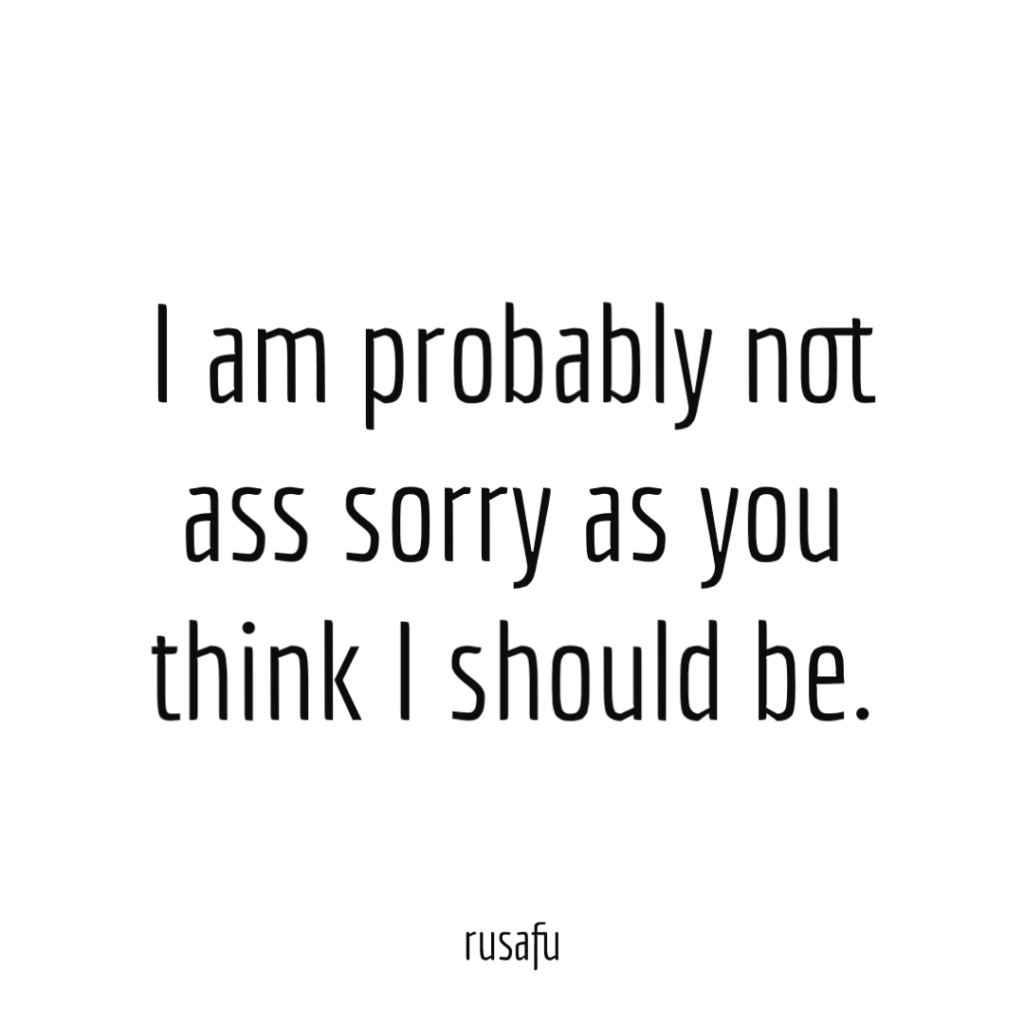I am probably not ass sorry as you think I should be.