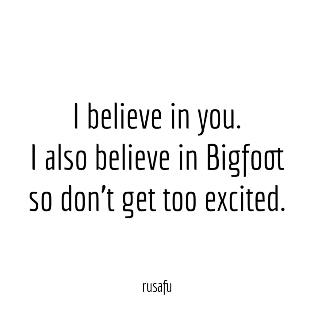I believe in you. I also believe in Bigfoot so don’t get too excited.