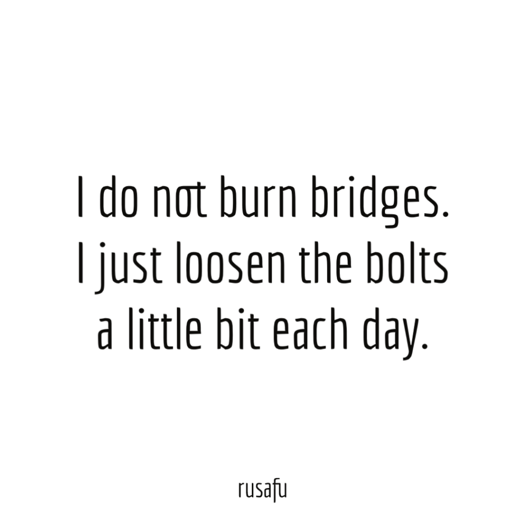 I do not burn bridges. I just loosen the bolts a little bit each day.
