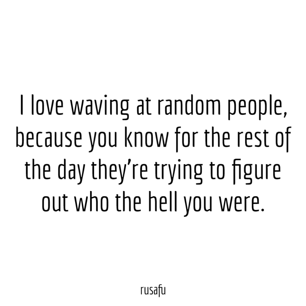 I love waving at random people, because you know for the rest of the day they're trying to figure out who the hell you were.