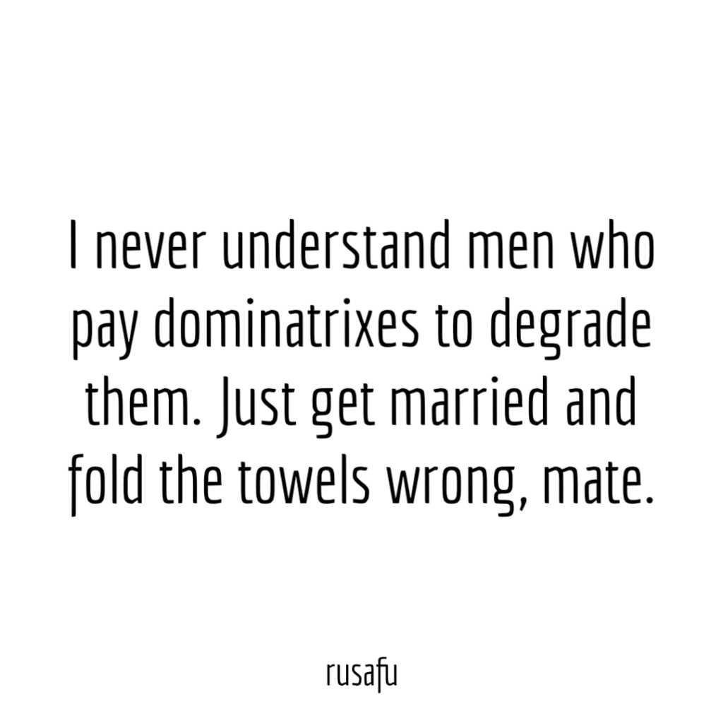I never understand men who pay dominatrixes to degrade them. Just get married and fold the towels wrong, mate.