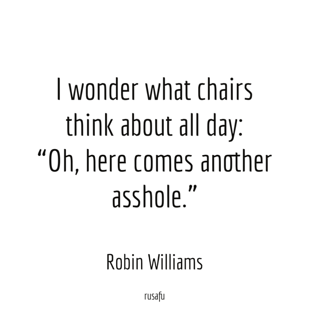 I wonder what chairs think about all day: “Oh, here comes another asshole.” - Robin Williams