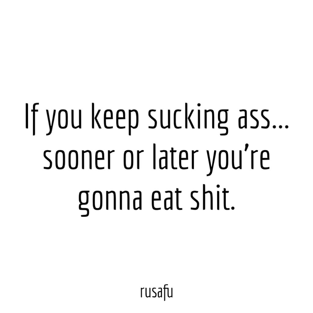 If you keep sucking ass… sooner or later you’re gonna eat shit.