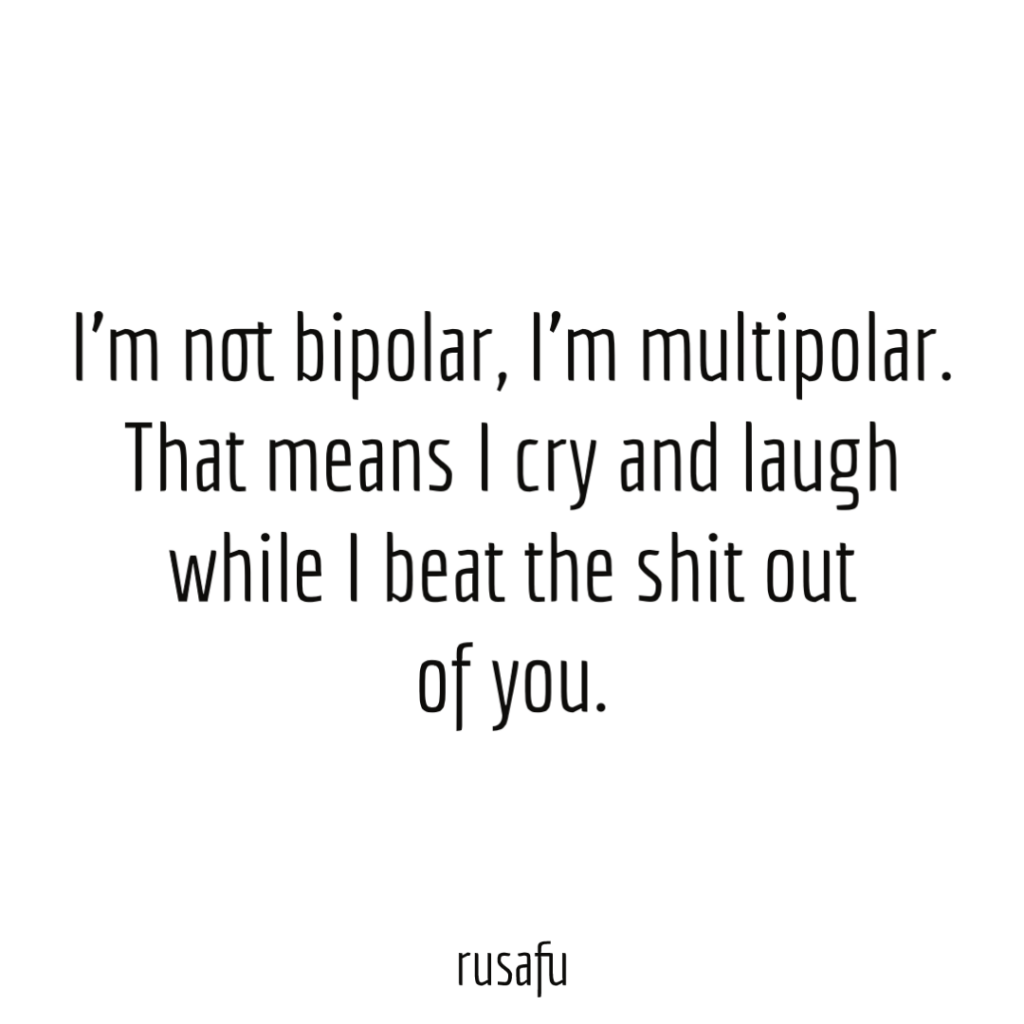 I’m not bipolar, I’m multipolar. That means I cry and laugh while I beat the shit out of you.