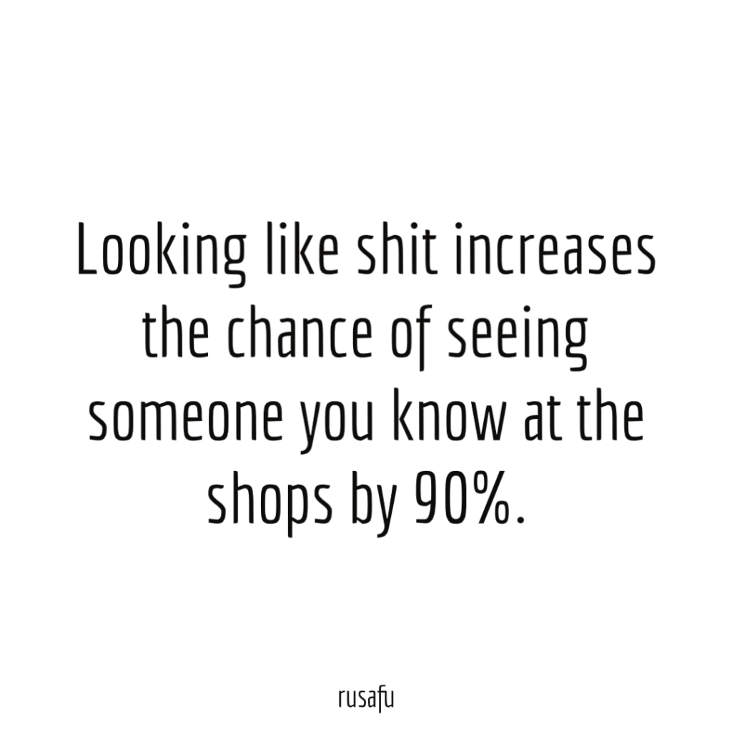 Looking like shit increases the chance of seeing someone you know at the shops by 90%.