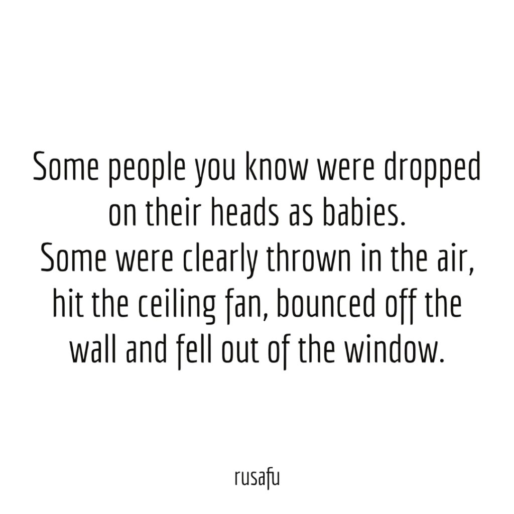 Some people you know were dropped on their heads as babies. Some were clearly thrown in the air, hit the ceiling fan, bounced off the wall and fell out of the window.