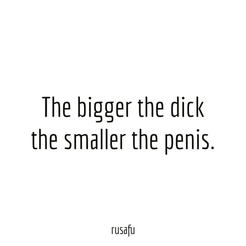 The bigger the dick the smaller the penis.