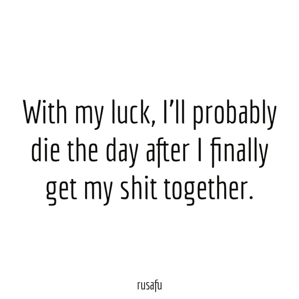 With my luck, I'll probably die the day after I finally get my shit together.