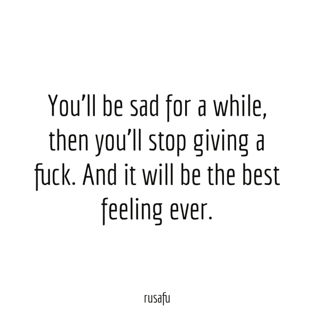 You’ll be sad for a while, then you’ll stop giving a fuck. And it will be the best feeling ever.