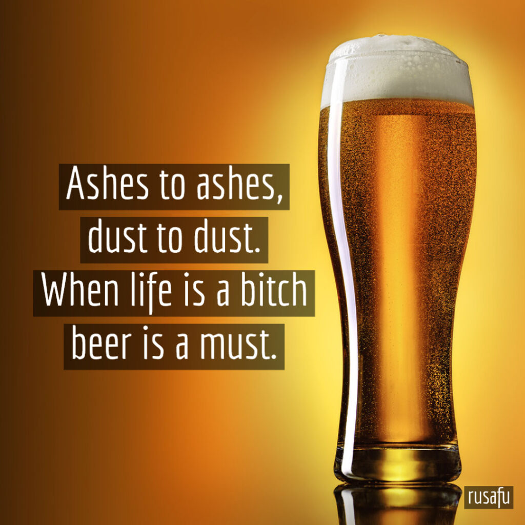 Ashes to ashes, dust to dust. When life is a bitch beer is a must.