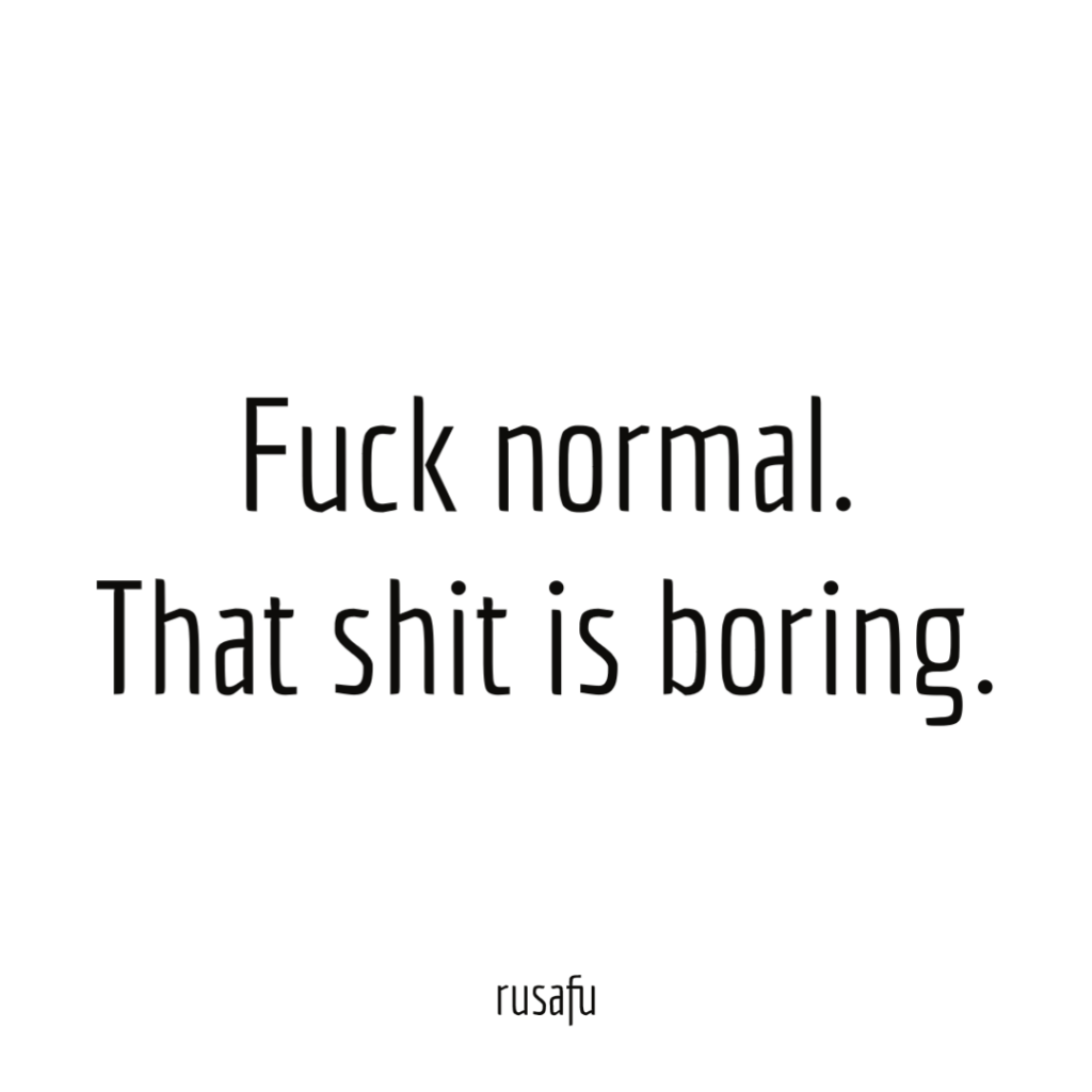 Fuck normal. That shit is boring.