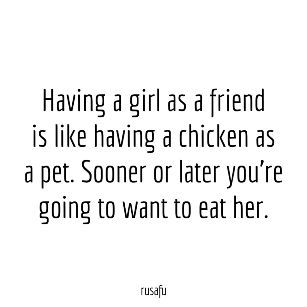 Having a girl as a friend is like having a chicken as a pet. Sooner or later you're going to want to eat her.