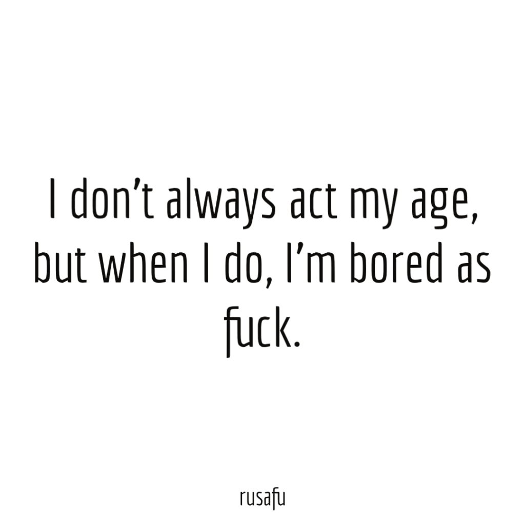 I don’t always act my age, but when I do, I’m bored as fuck.