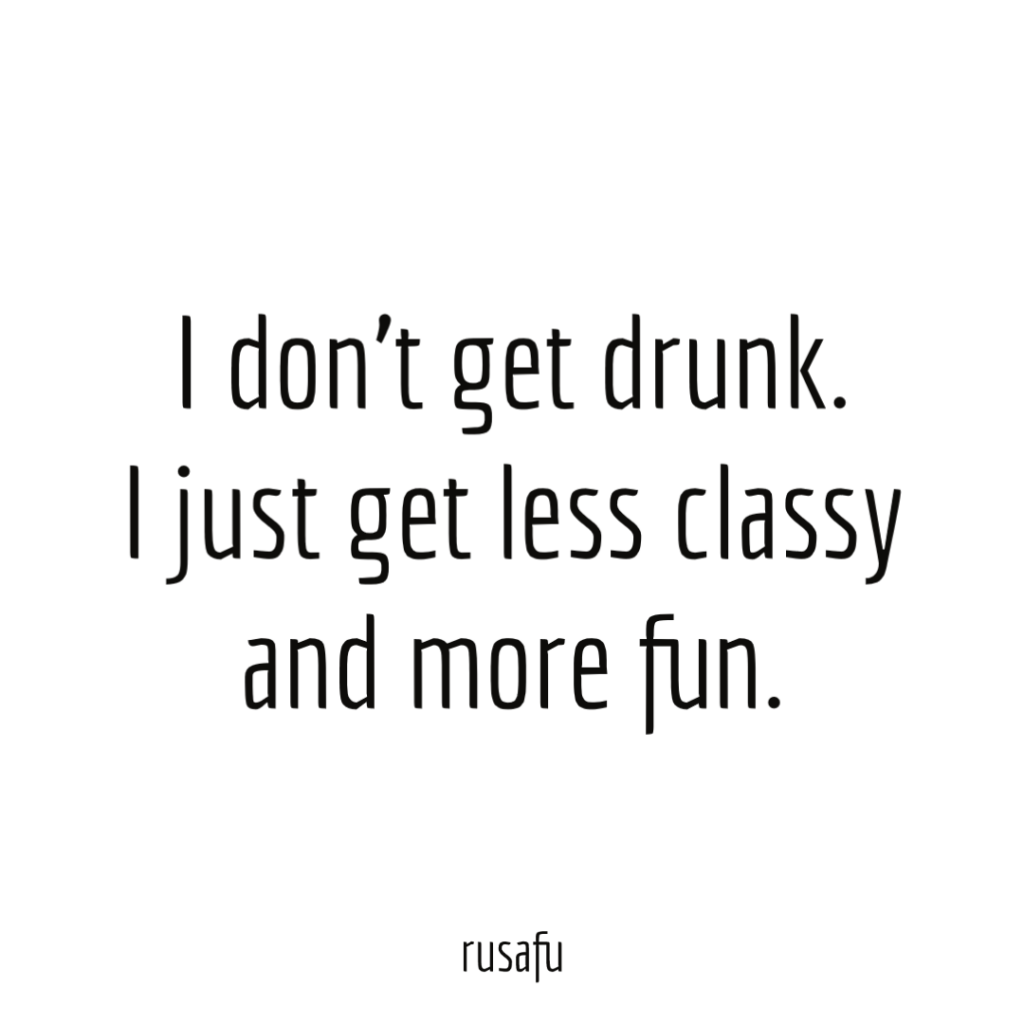 I don’t get drunk. I just get less classy and more fun.