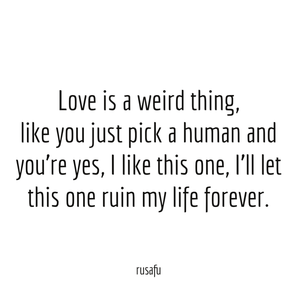 Love is a weird thing, like you just pick a human and you’re yes, I like this one, I’ll let this one ruin my life forever.