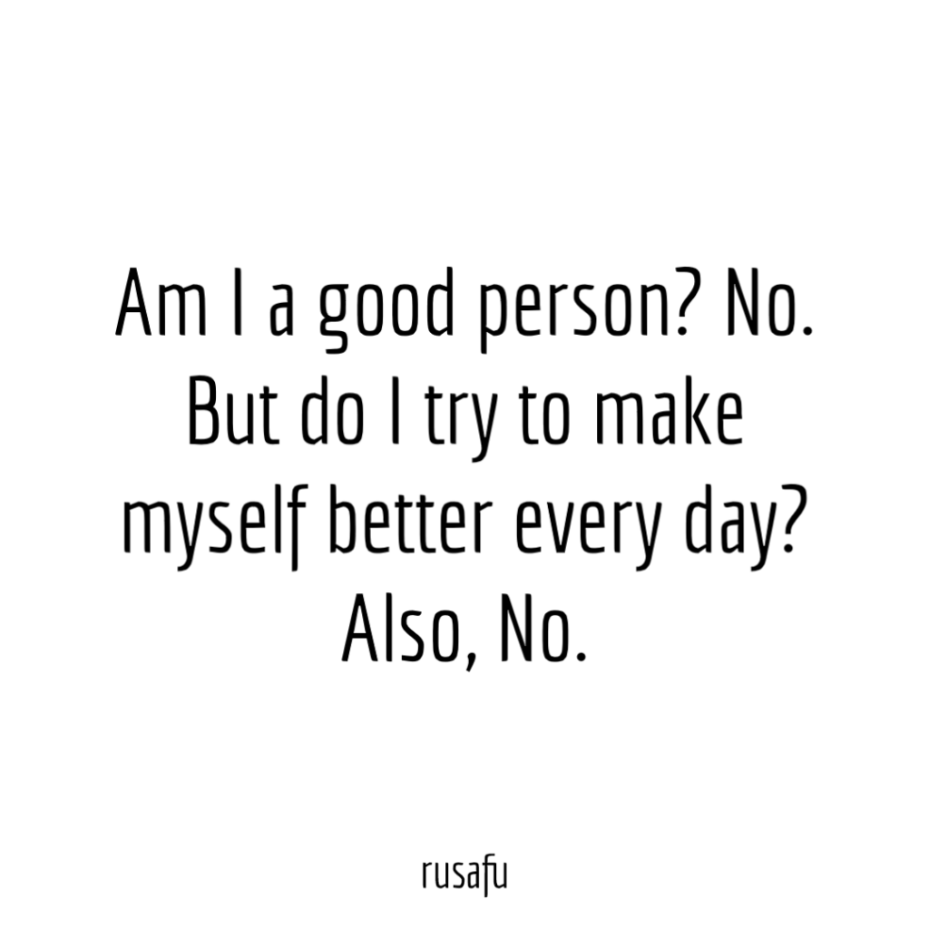 Am I a good person? No. But do I try to make myself better every day? Also, No.