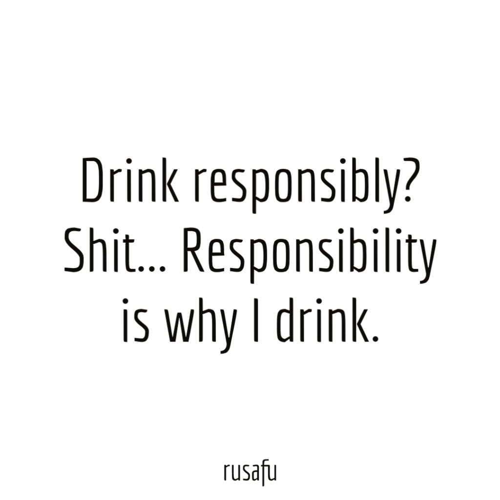 Drink responsibly? Shit… Responsibility is why I drink.