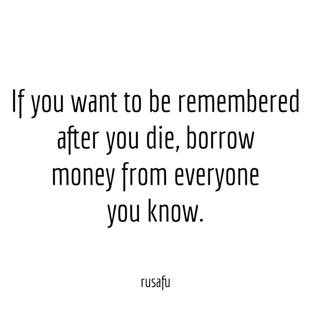 If you want to be remembered after you die, borrow money from everyone you know.