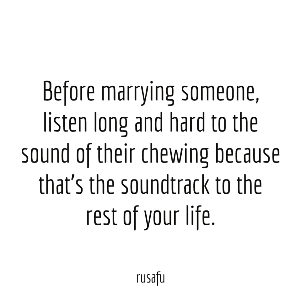 Before marrying someone, listen long and hard to the sound of their chewing because that's the soundtrack to the rest of your life.