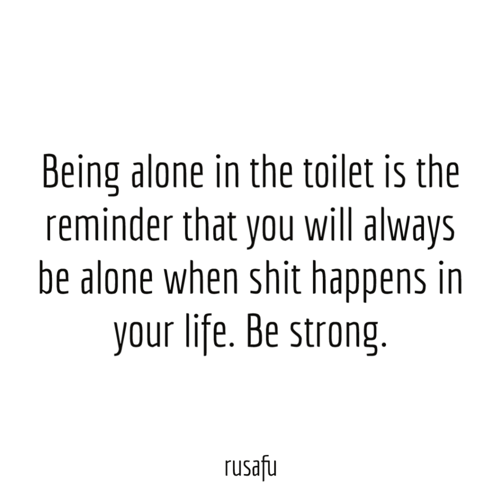 Being alone in the toilet is the reminder that you will always be alone when shit happens in your life. Be strong.