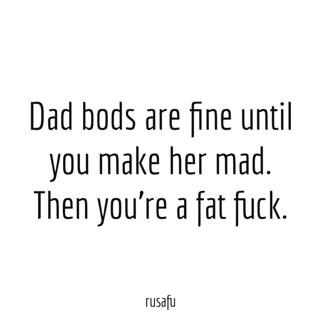 Dad bods are fine until you make her mad. Then you’re a fat fuck.