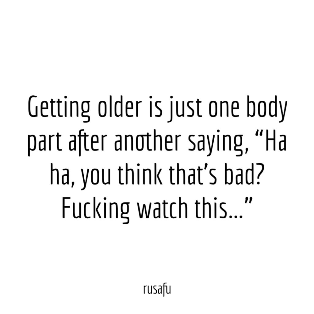 Getting older is just one body part after another saying, “Ha ha, you think that’s bad? Fucking watch this...”