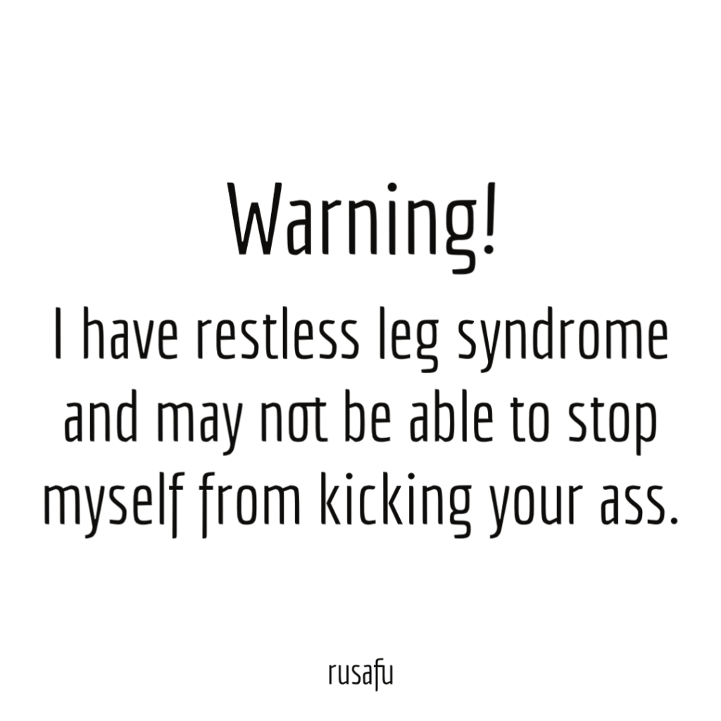 WARNING! I have restless leg syndrome and may not be able to stop myself from kicking your ass.