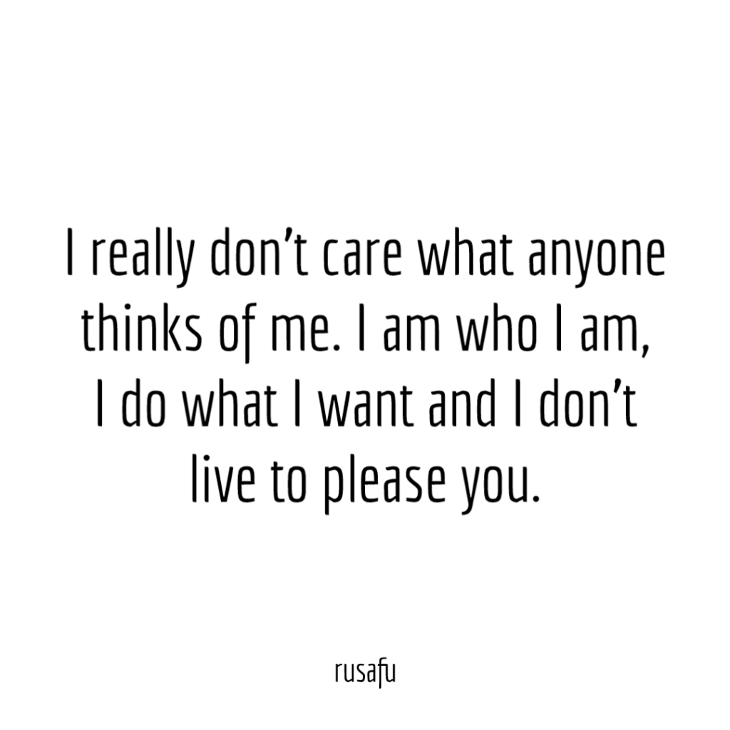 I really don't care what anyone thinks of me. I am who I am, I do what I want and I don't live to please you.