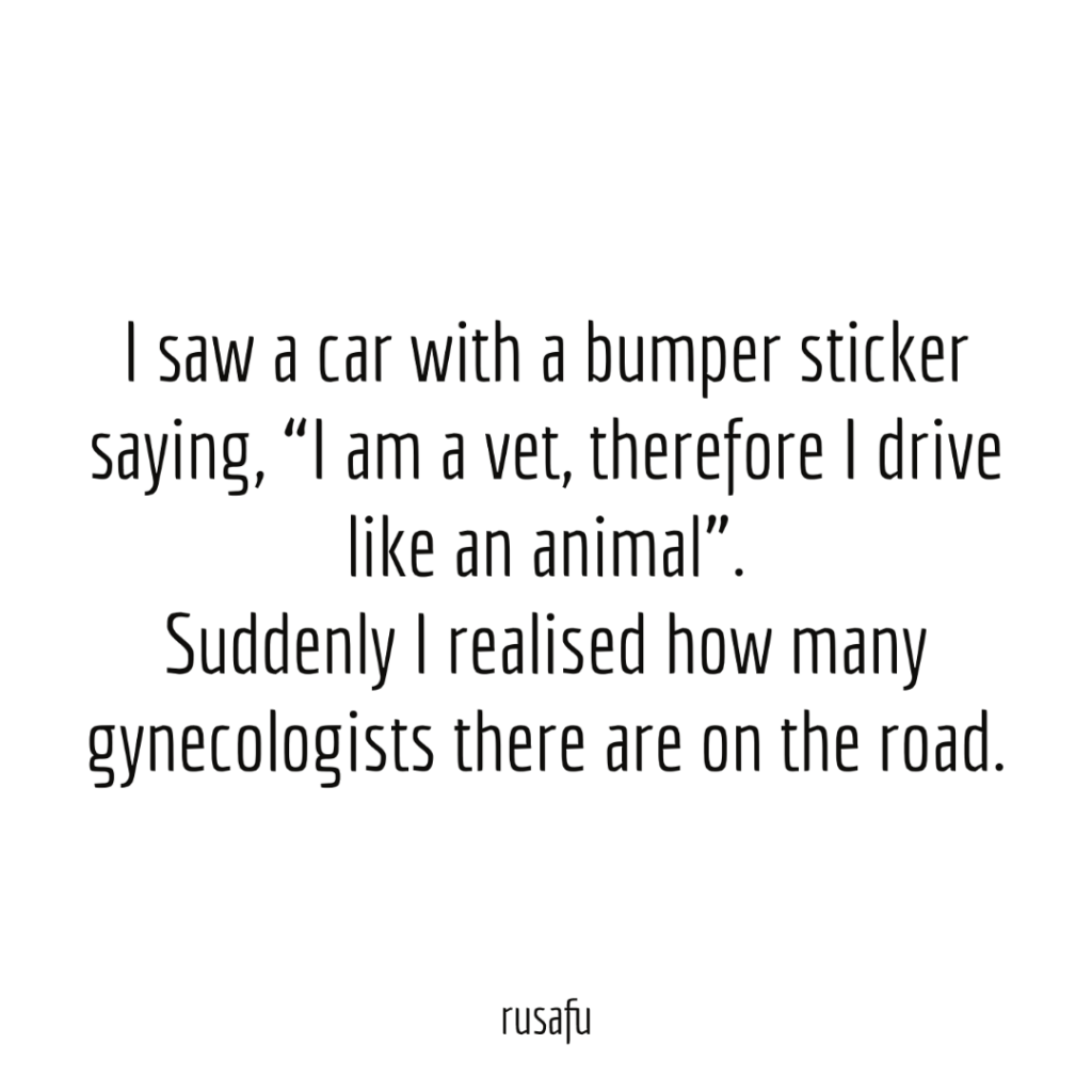 I saw a car with a bumper sticker saying, “I am a vet, therefore I drive like an animal”. Suddenly I realised how many gynecologists there are on the road.