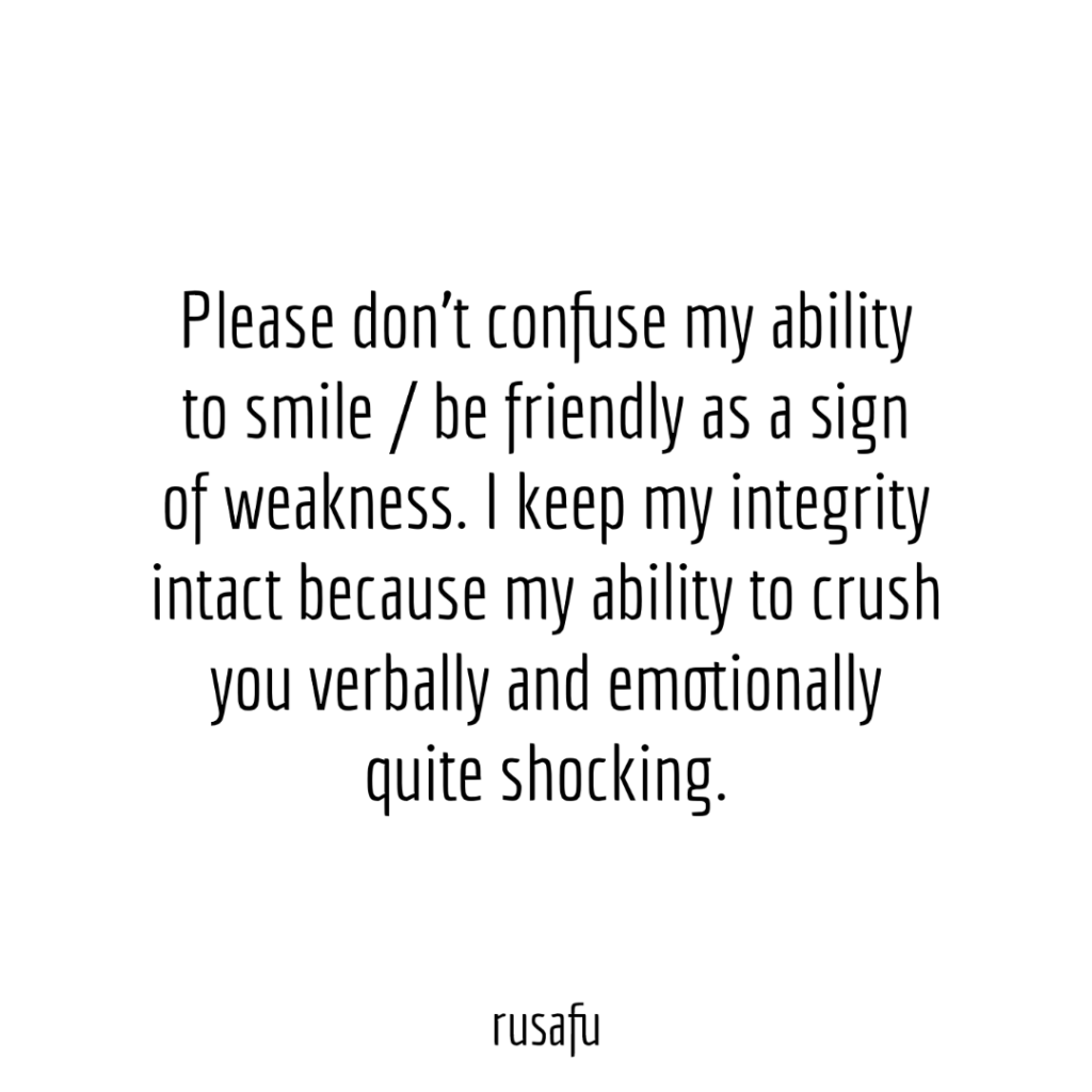Please don’t confuse my ability to smile / be friendly as a sign of weakness. I keep my integrity intact because my ability to crush you verbally and emotionally quite shocking.