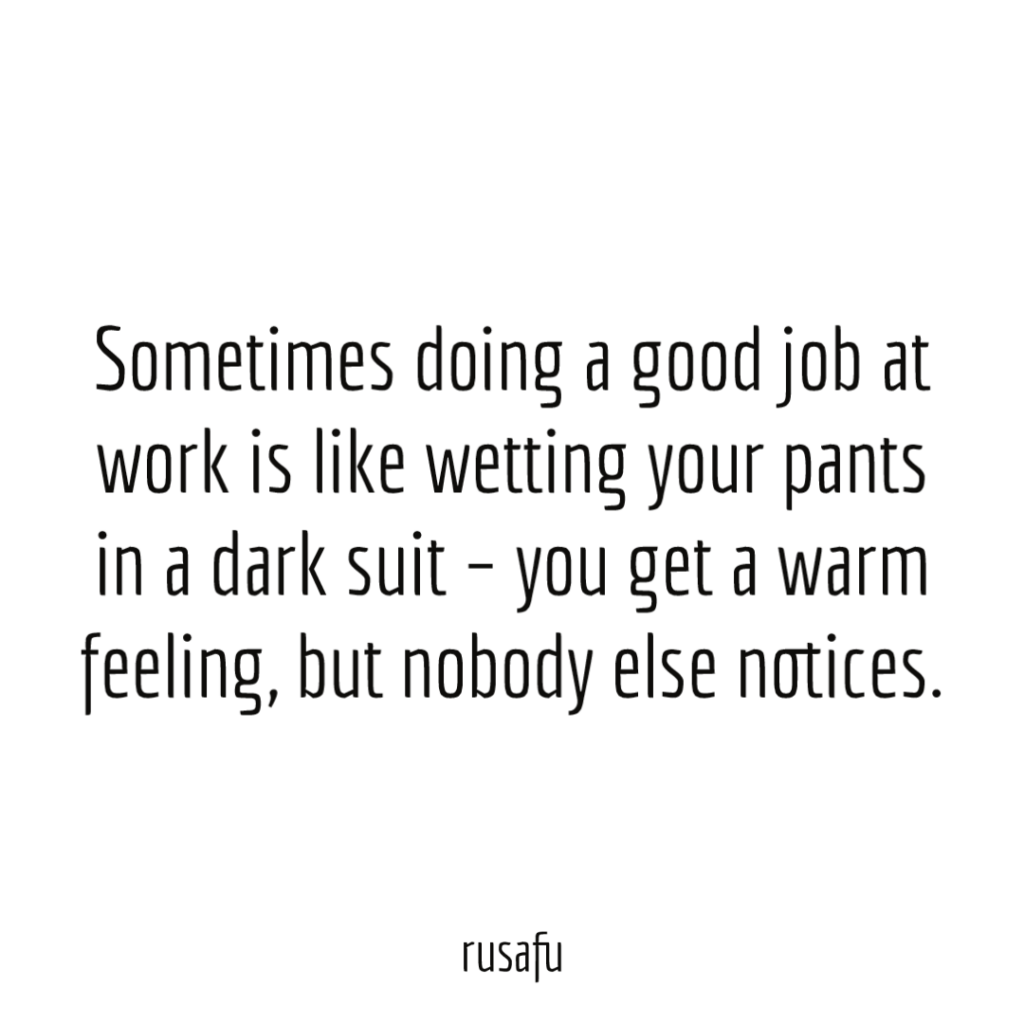 Sometimes doing a good job at work is like wetting your pants in a dark suit – you get a warm feeling, but nobody else notices.