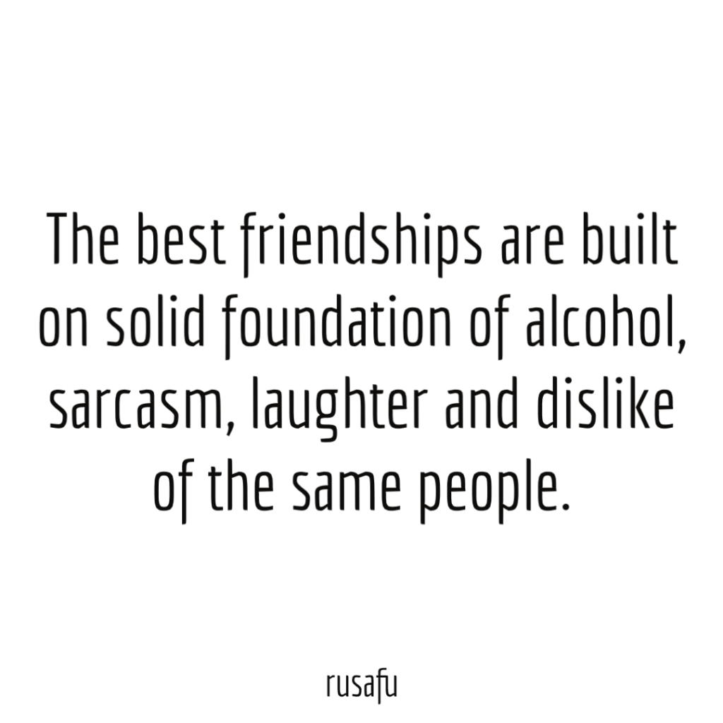 The best friendships are built on solid foundation of alcohol, sarcasm, laughter and dislike of the same people.