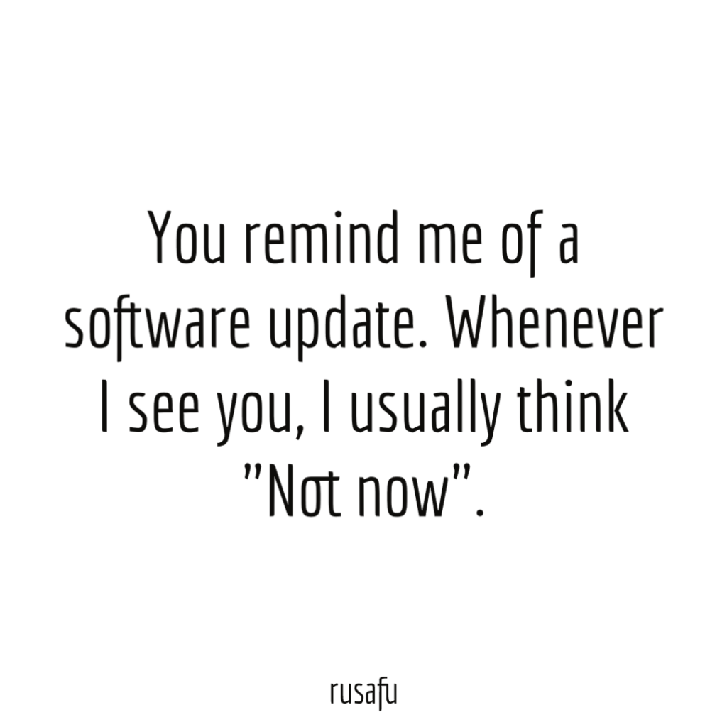 You remind me of a software update. Whenever I see you, I usually think "Not now".